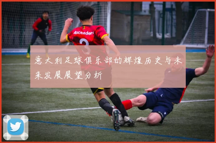 意大利足球俱乐部的辉煌历史与未来发展展望分析