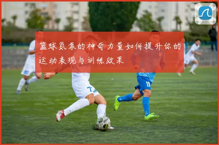 篮球氮泵的神奇力量如何提升你的运动表现与训练效果