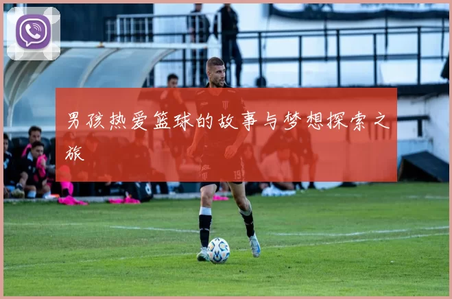男孩热爱篮球的故事与梦想探索之旅